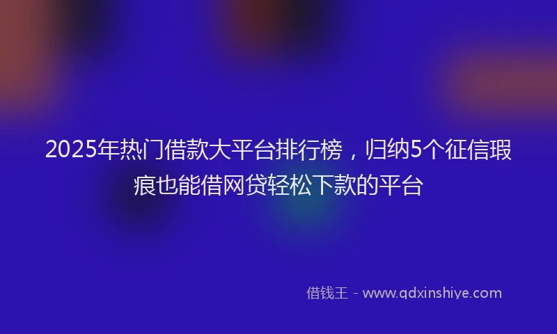 2025年热门借款大平台排行榜，归纳5个征信瑕疵也能借网贷轻松下款的平台