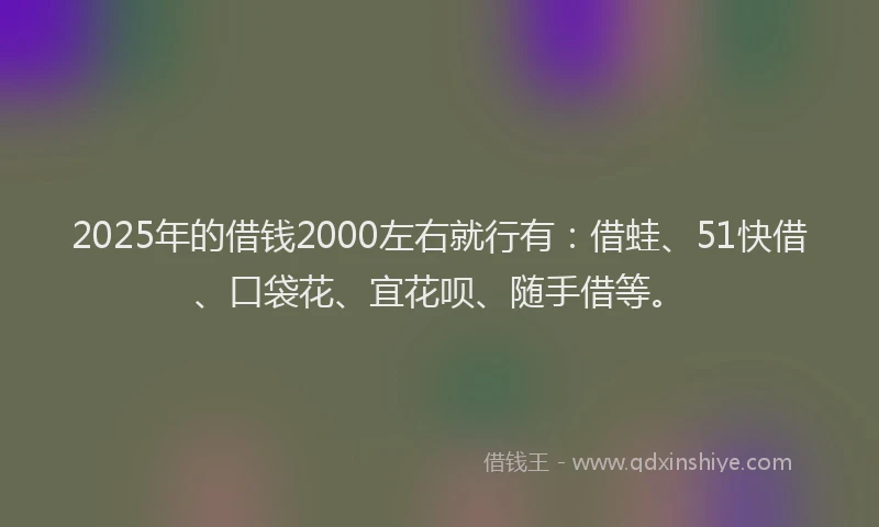 2025年的借钱2000左右就行有：借蛙、51快借、口袋花、宜花呗、随手借等。