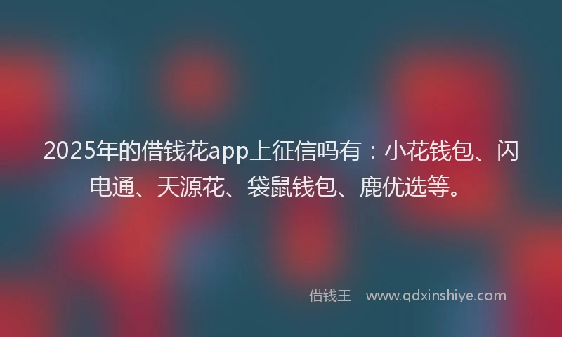 2025年的借钱花app上征信吗有：小花钱包、闪电通、天源花、袋鼠钱包、鹿优选等。