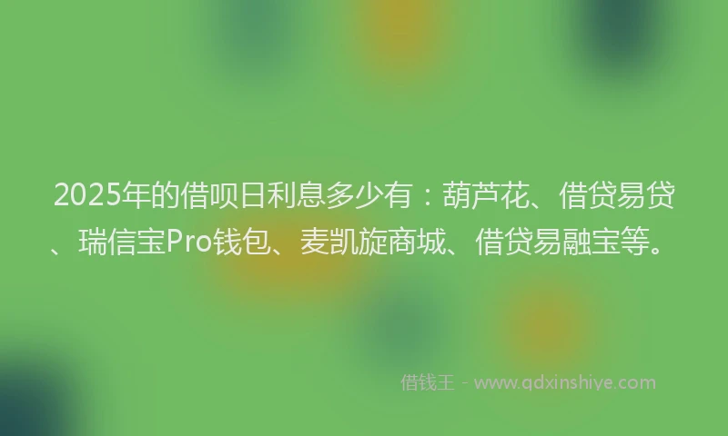 2025年的借呗日利息多少有：葫芦花、借贷易贷、瑞信宝Pro钱包、麦凯旋商城、借贷易融宝等。