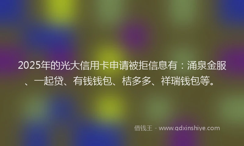 2025年的光大信用卡申请被拒信息有：涌泉金服、一起贷、有钱钱包、桔多多、祥瑞钱包等。