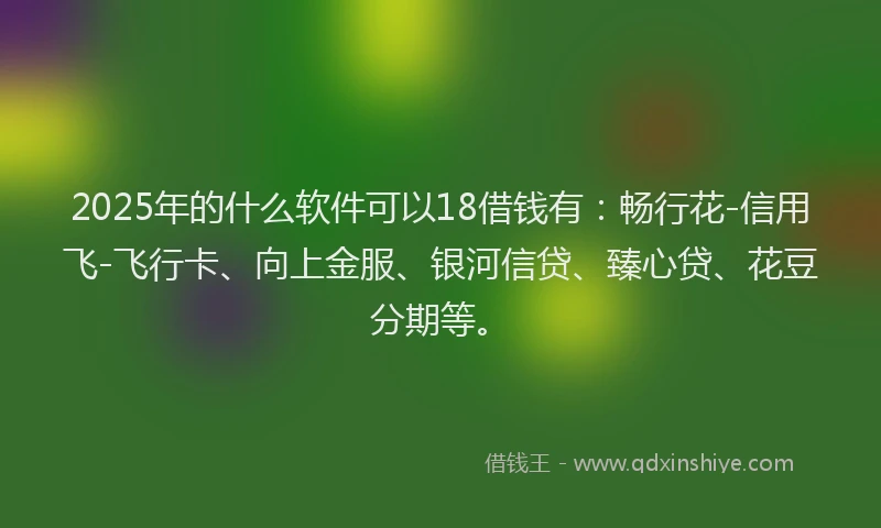 2025年的什么软件可以18借钱有：畅行花-信用飞-飞行卡、向上金服、银河信贷、臻心贷、花豆分期等。