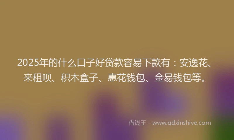 2025年的什么口子好贷款容易下款有：安逸花、来租呗、积木盒子、惠花钱包、金易钱包等。
