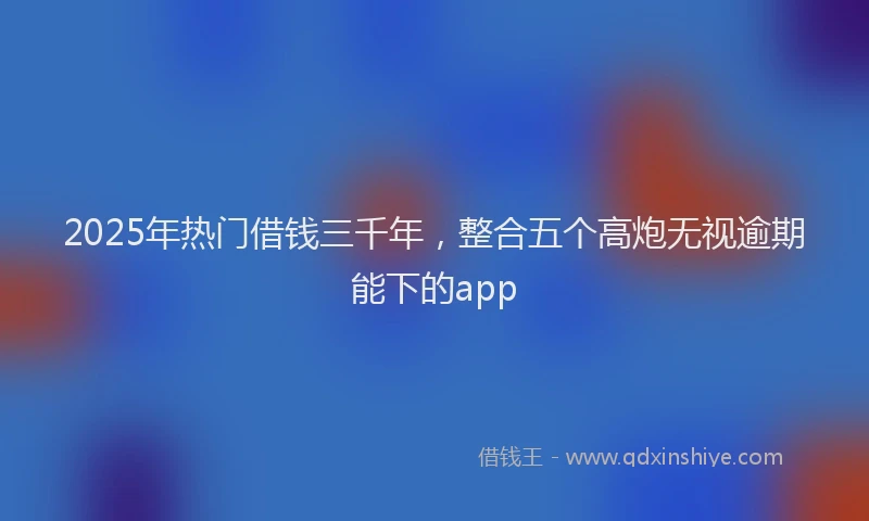 2025年热门借钱三千年，整合五个高炮无视逾期能下的app