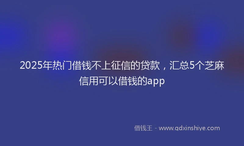 2025年热门借钱不上征信的贷款，汇总5个芝麻信用可以借钱的app