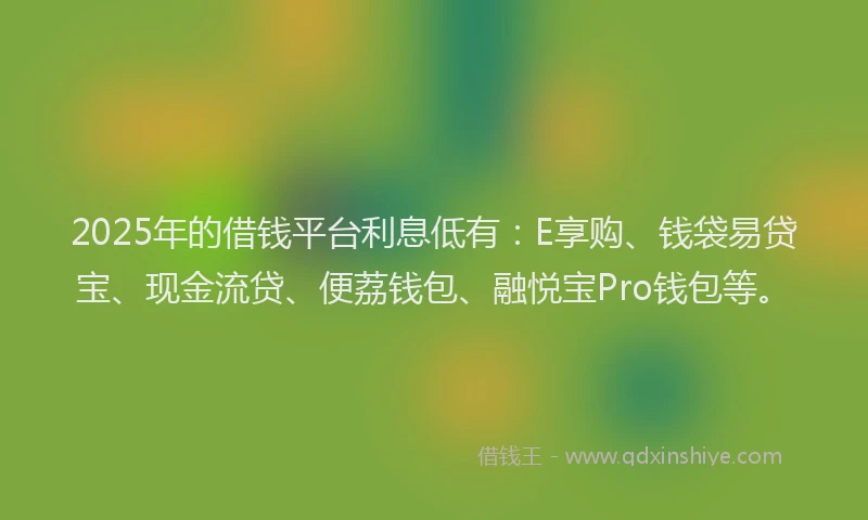 2025年的借钱平台利息低有：E享购、钱袋易贷宝、现金流贷、便荔钱包、融悦宝Pro钱包等。