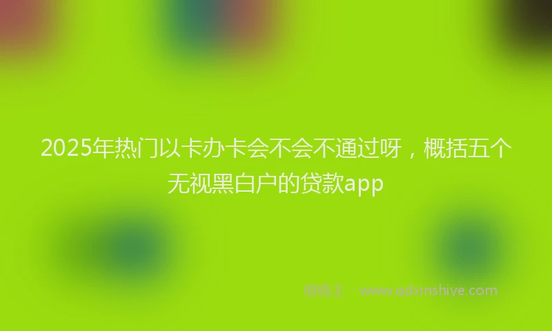 2025年热门以卡办卡会不会不通过呀，概括五个无视黑白户的贷款app