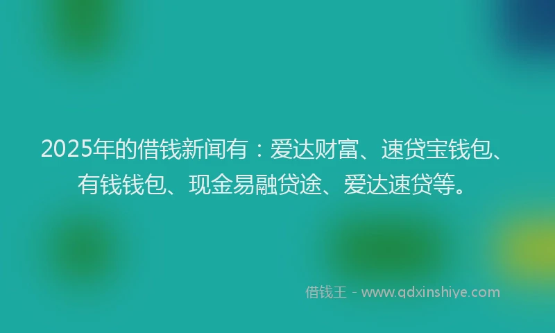 2025年的借钱新闻有：爱达财富、速贷宝钱包、有钱钱包、现金易融贷途、爱达速贷等。
