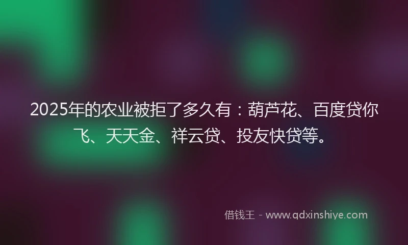 2025年的农业被拒了多久有：葫芦花、百度贷你飞、天天金、祥云贷、投友快贷等。
