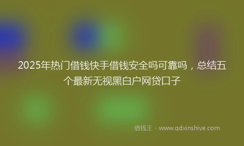 2025年热门借钱快手借钱安全吗可靠吗，总结五个最新无视黑白户网贷口子
