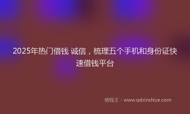 2025年热门借钱 诚信，梳理五个手机和身份证快速借钱平台