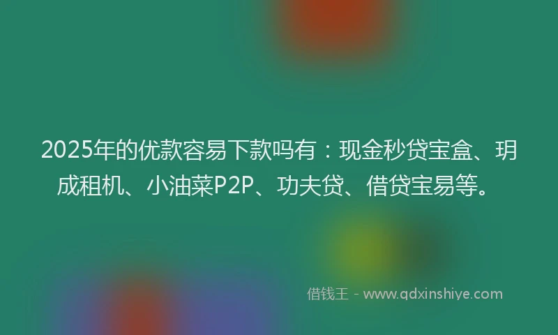 2025年的优款容易下款吗有：现金秒贷宝盒、玥成租机、小油菜P2P、功夫贷、借贷宝易等。