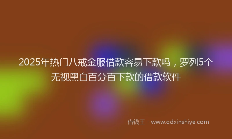 2025年热门八戒金服借款容易下款吗，罗列5个无视黑白百分百下款的借款软件