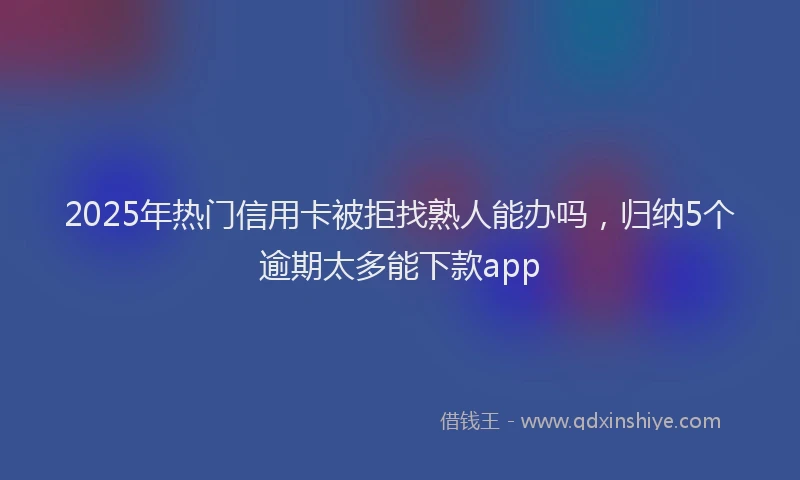 2025年热门信用卡被拒找熟人能办吗，归纳5个逾期太多能下款app