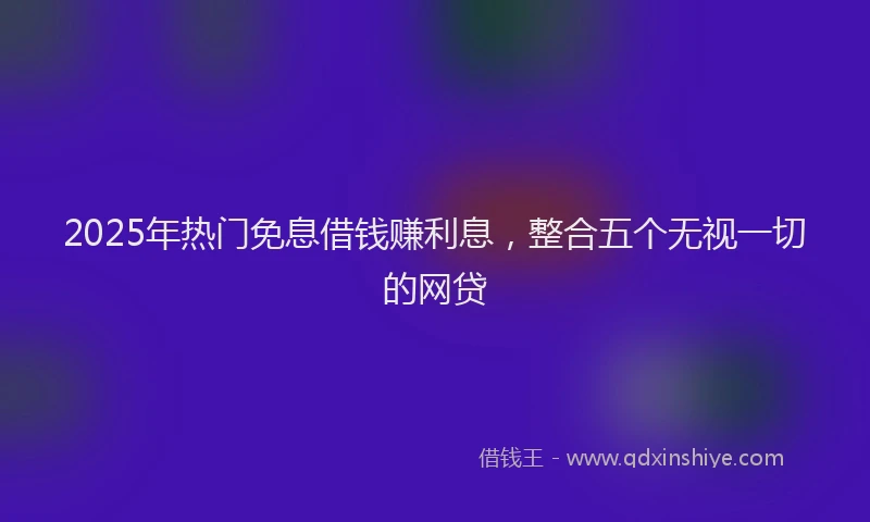 2025年热门免息借钱赚利息，整合五个无视一切的网贷