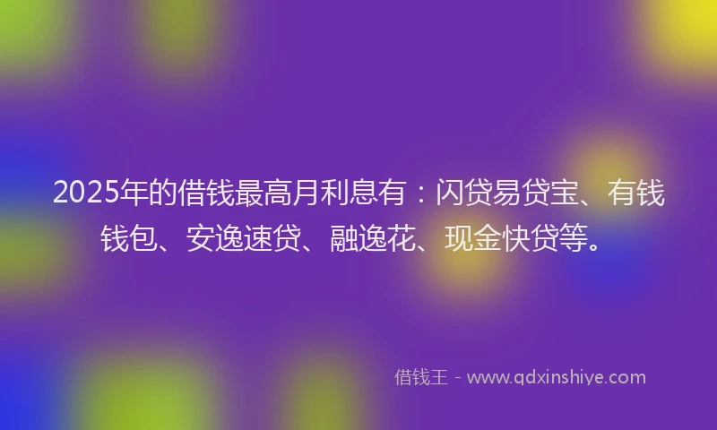 2025年的借钱最高月利息有：闪贷易贷宝、有钱钱包、安逸速贷、融逸花、现金快贷等。