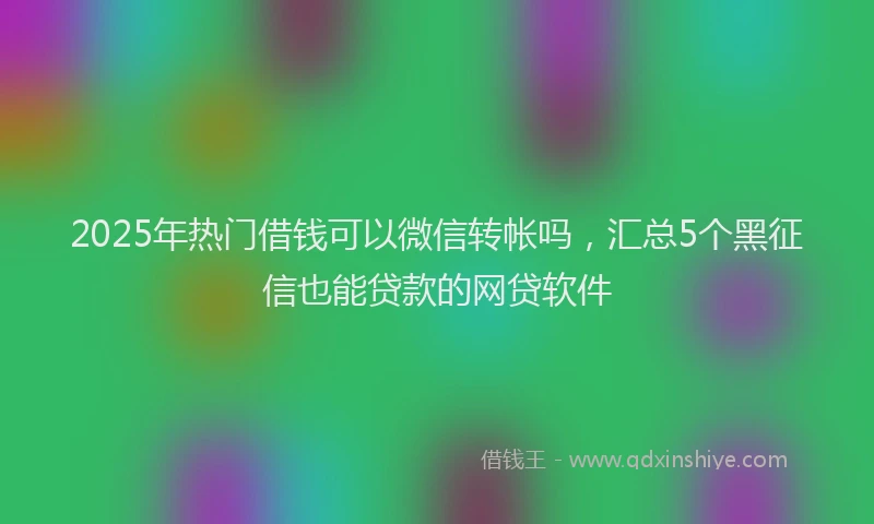2025年热门借钱可以微信转帐吗，汇总5个黑征信也能贷款的网贷软件