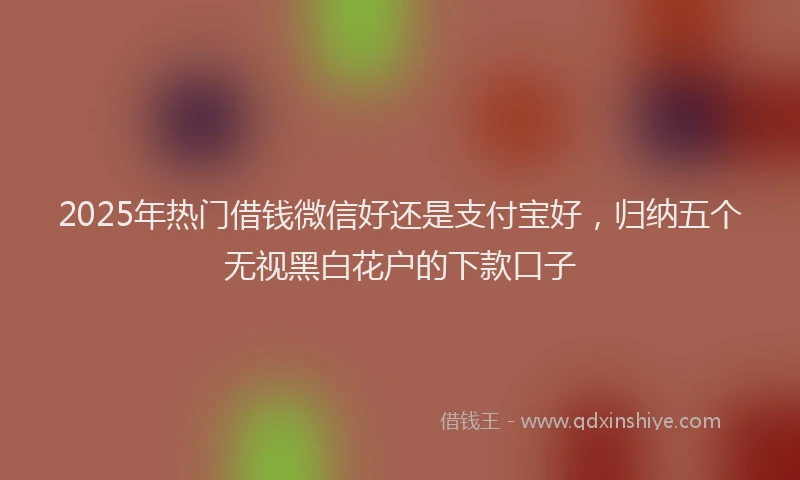 2025年热门借钱微信好还是支付宝好，归纳五个无视黑白花户的下款口子