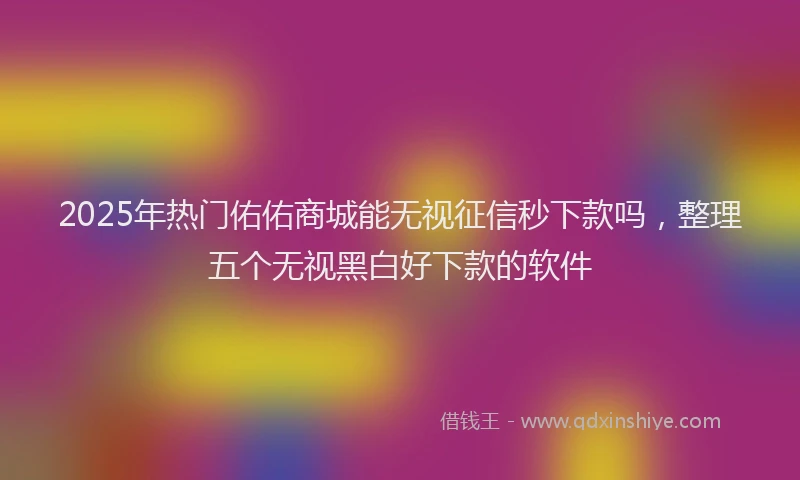 2025年热门佑佑商城能无视征信秒下款吗，整理五个无视黑白好下款的软件