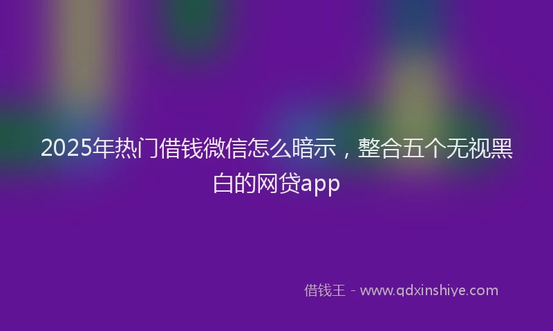 2025年热门借钱微信怎么暗示，整合五个无视黑白的网贷app