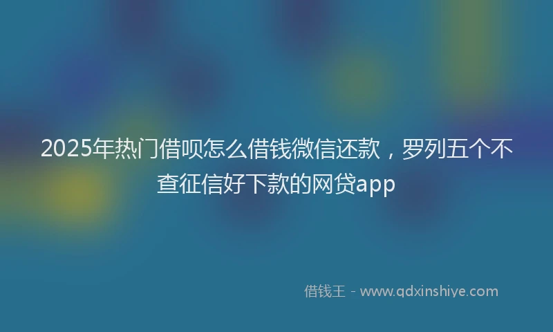 2025年热门借呗怎么借钱微信还款，罗列五个不查征信好下款的网贷app