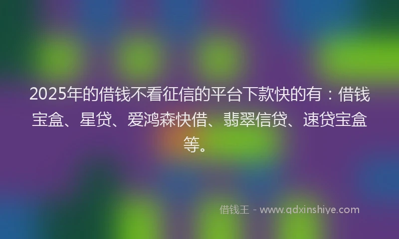 2025年的借钱不看征信的平台下款快的有：借钱宝盒、星贷、爱鸿森快借、翡翠信贷、速贷宝盒等。