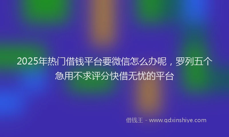 2025年热门借钱平台要微信怎么办呢，罗列五个急用不求评分快借无忧的平台