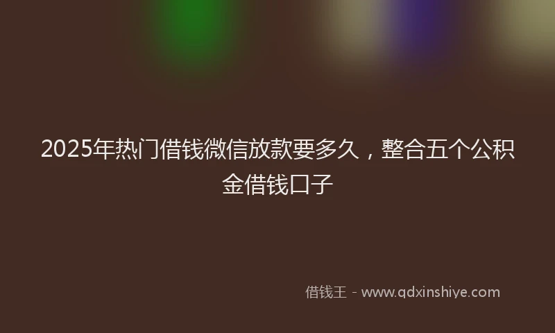 2025年热门借钱微信放款要多久，整合五个公积金借钱口子