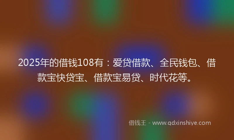 2025年的借钱108有：爱贷借款、全民钱包、借款宝快贷宝、借款宝易贷、时代花等。
