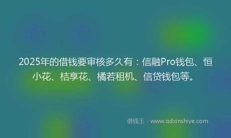 2025年的借钱要审核多久有：信融Pro钱包、恒小花、桔享花、橘若租机、信贷钱包等。