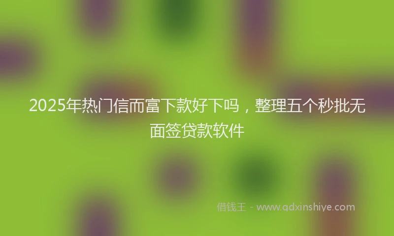 2025年热门信而富下款好下吗，整理五个秒批无面签贷款软件