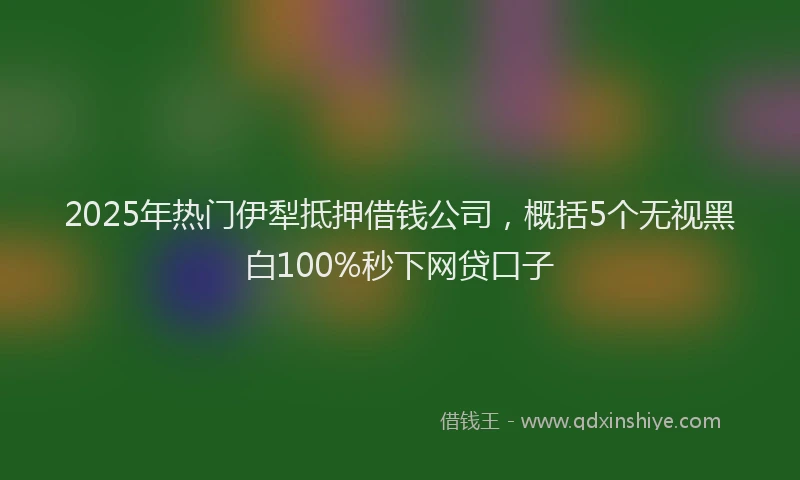 2025年热门伊犁抵押借钱公司，概括5个无视黑白100%秒下网贷口子