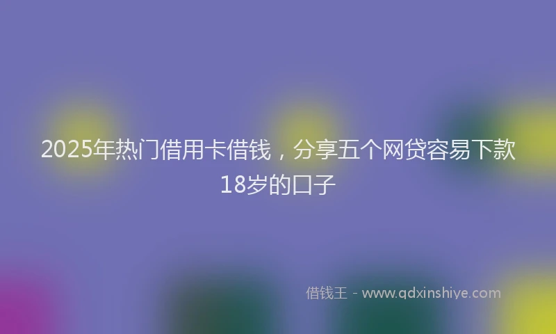 2025年热门借用卡借钱，分享五个网贷容易下款18岁的口子