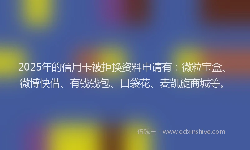 2025年的信用卡被拒换资料申请有：微粒宝盒、微博快借、有钱钱包、口袋花、麦凯旋商城等。