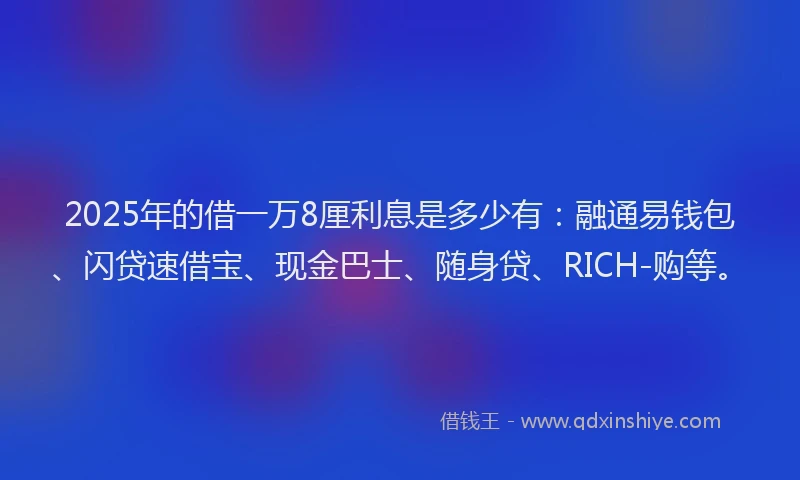 2025年的借一万8厘利息是多少有：融通易钱包、闪贷速借宝、现金巴士、随身贷、RICH-购等。