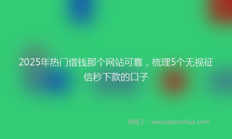 2025年热门借钱那个网站可靠，梳理5个无视征信秒下款的口子