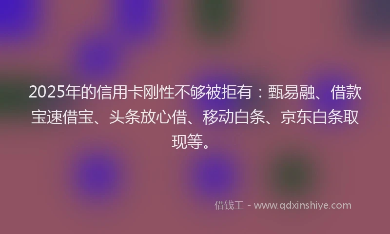 2025年的信用卡刚性不够被拒有：甄易融、借款宝速借宝、头条放心借、移动白条、京东白条取现等。