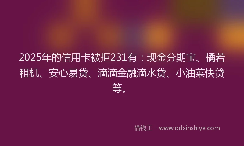 2025年的信用卡被拒231有：现金分期宝、橘若租机、安心易贷、滴滴金融滴水贷、小油菜快贷等。