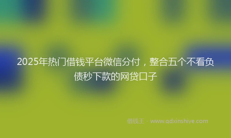 2025年热门借钱平台微信分付，整合五个不看负债秒下款的网贷口子