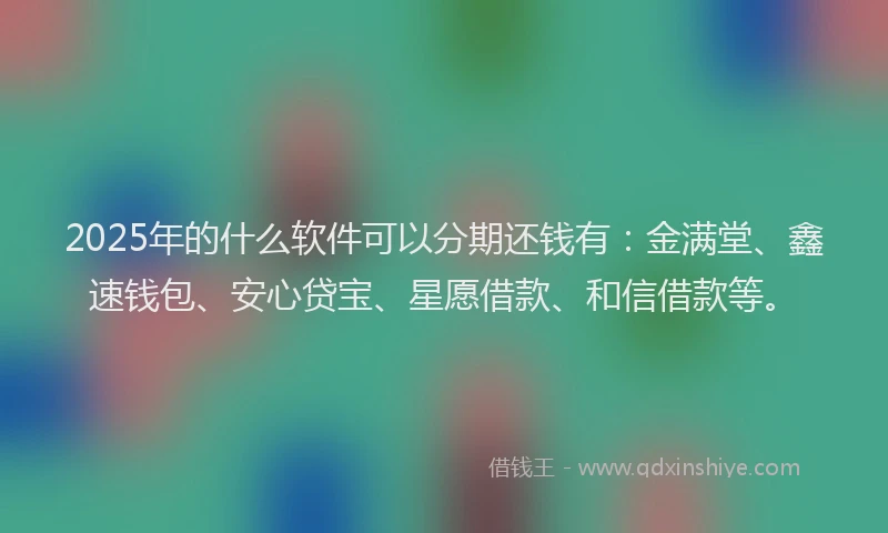 2025年的什么软件可以分期还钱有：金满堂、鑫速钱包、安心贷宝、星愿借款、和信借款等。