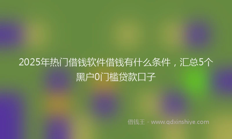 2025年热门借钱软件借钱有什么条件，汇总5个黑户0门槛贷款口子
