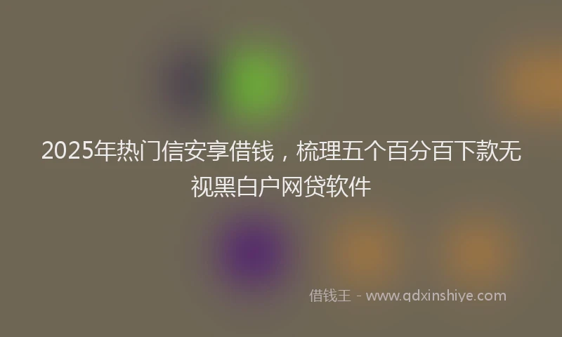 2025年热门信安享借钱，梳理五个百分百下款无视黑白户网贷软件