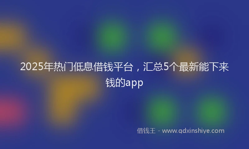2025年热门低息借钱平台，汇总5个最新能下来钱的app