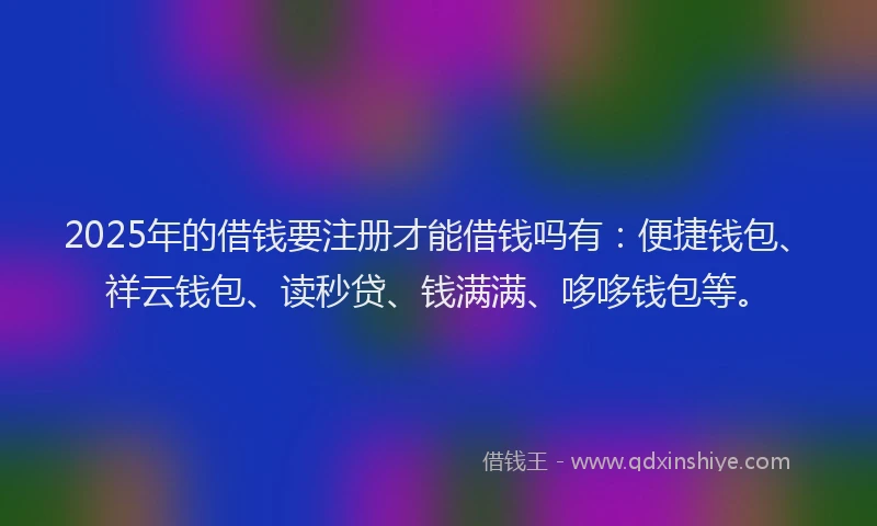 2025年的借钱要注册才能借钱吗有：便捷钱包、祥云钱包、读秒贷、钱满满、哆哆钱包等。