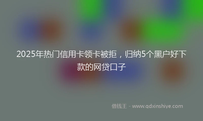 2025年热门信用卡领卡被拒，归纳5个黑户好下款的网贷口子