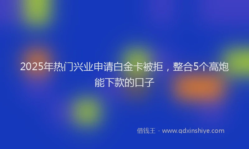 2025年热门兴业申请白金卡被拒，整合5个高炮能下款的口子