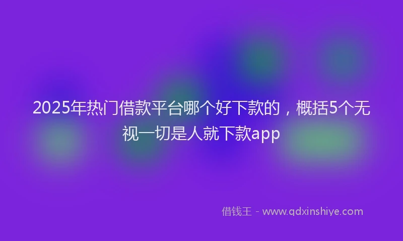 2025年热门借款平台哪个好下款的，概括5个无视一切是人就下款app