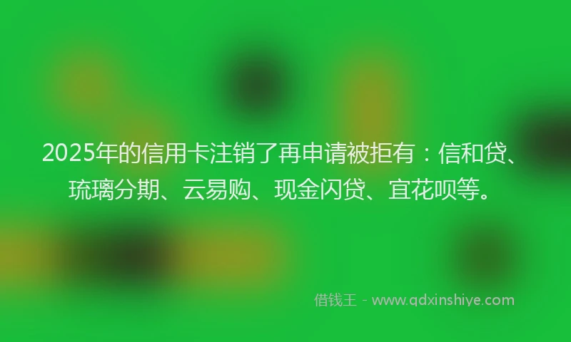 2025年的信用卡注销了再申请被拒有：信和贷、琉璃分期、云易购、现金闪贷、宜花呗等。