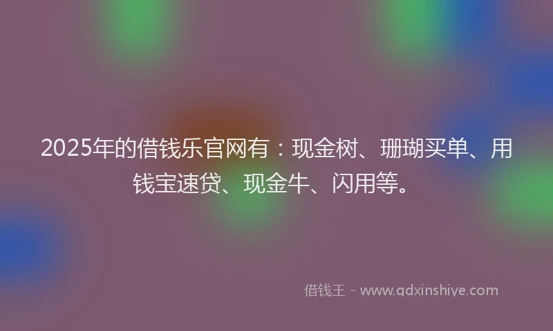 2025年的借钱乐官网有：现金树、珊瑚买单、用钱宝速贷、现金牛、闪用等。