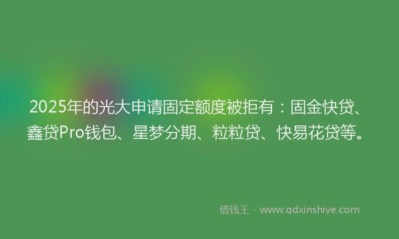 2025年的光大申请固定额度被拒有：固金快贷、鑫贷Pro钱包、星梦分期、粒粒贷、快易花贷等。